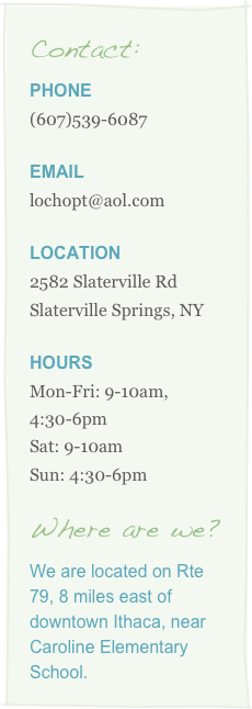 Contact:
Phone
539-6087

email
lochopt@aol.com

Location
2582 Slaterville Rd
Slaterville Springs, NY

Hours
Mon-Fri: 9-10am, 4:30-6pm
Sat: 9-10am
Sun: 4:30-6pm

Where are we?
We are located on Rte 79, 8 miles east of downtown Ithaca, near Caroline Elementary School.